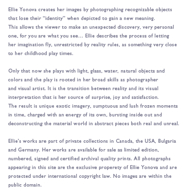 Ellie Yonova creates her images by photographing recognizable objects that lose their “identity” when depicted to gain a new meaning. This allows the viewer to make an unexpected discovery, very personal one, for you are what you see… Ellie describes the process of letting her imagination fly, unrestricted by reality rules, as something very close to her childhood play times.